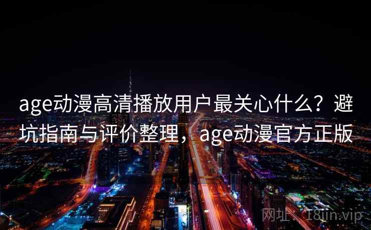 age动漫高清播放用户最关心什么？避坑指南与评价整理，age动漫官方正版