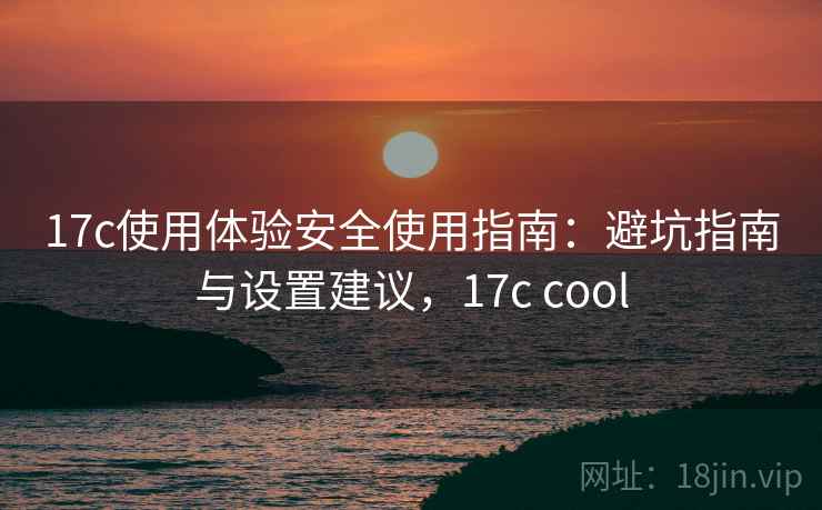 17c使用体验安全使用指南:避坑指南与设置建议,17c cool 17c使用体验安全使用指南:避坑指南与设置建议,17c cool