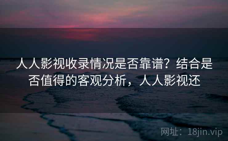 人人影视收录情况是否靠谱？结合是否值得的客观分析，人人影视还