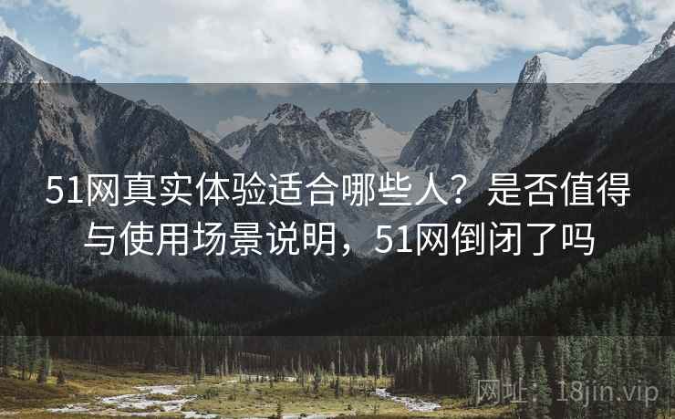 51网真实体验适合哪些人?是否值得与使用场景说明,51网倒闭了吗 51网真实体验适合哪些人?是否值得与使用场景说明,51网倒闭了吗