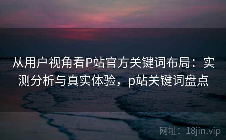 从用户视角看P站官方关键词布局：实测分析与真实体验，p站关键词盘点