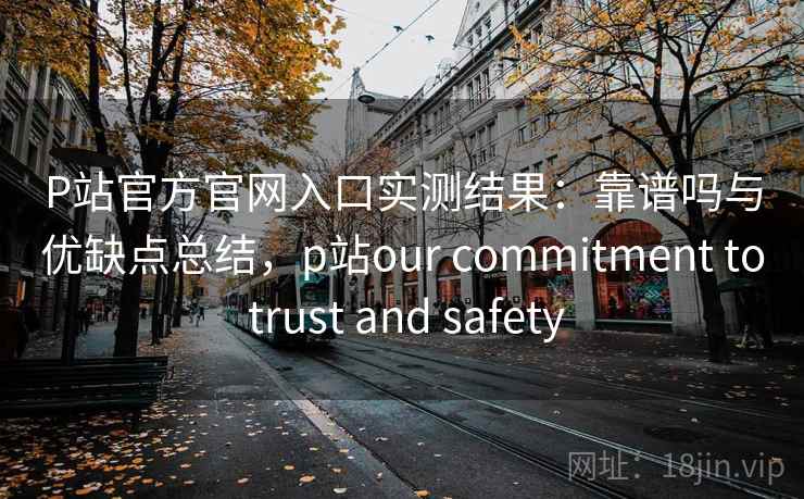 P站官方官网入口实测结果：靠谱吗与优缺点总结，p站our commitment to trust and safety