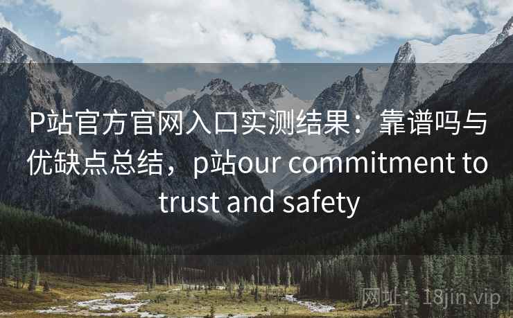 P站官方官网入口实测结果：靠谱吗与优缺点总结，p站our commitment to trust and safety