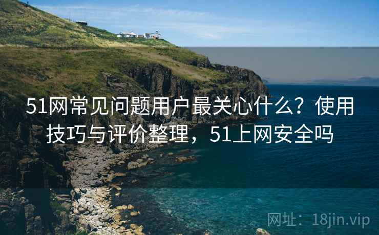 51网常见问题用户最关心什么?使用技巧与评价整理,51上网安全吗 51网常见问题用户最关心什么?使用技巧与评价整理,51上网安全吗