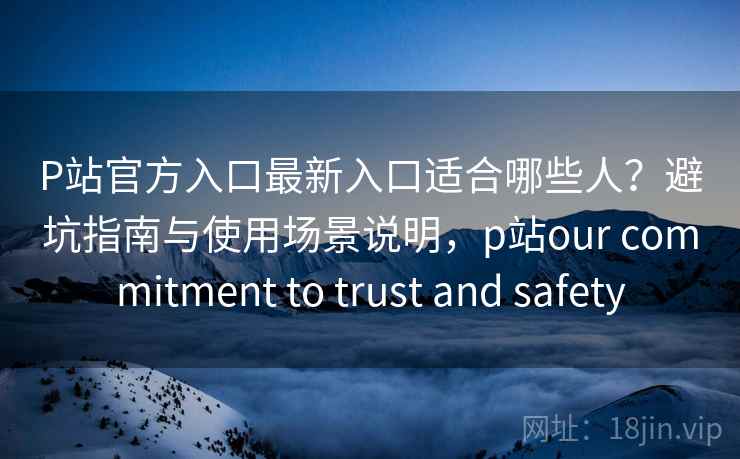 P站官方入口最新入口适合哪些人？避坑指南与使用场景说明，p站our commitment to trust and safety