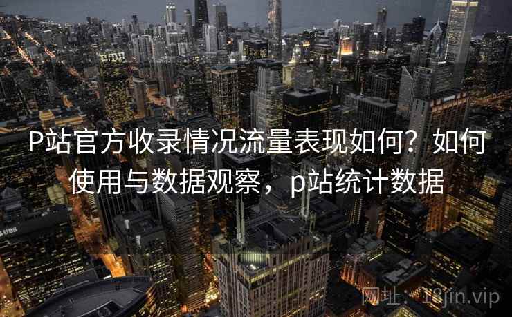 P站官方收录情况流量表现如何?如何使用与数据观察,p站统计数据 P站官方收录情况流量表现如何?如何使用与数据观察,p站统计数据