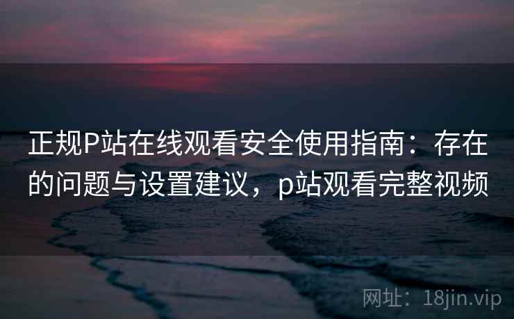 正规P站在线观看安全使用指南:存在的问题与设置建议,p站观看完整视频 正规P站在线观看安全使用指南:存在的问题与设置建议,p站观看完整视频