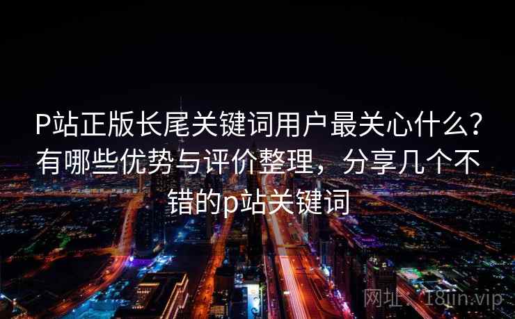 P站正版长尾关键词用户最关心什么?有哪些优势与评价整理,分享几个不错的p站关键词 P站正版长尾关键词用户最关心什么?有哪些优势与评价整理,分享几个不错的p站关键词