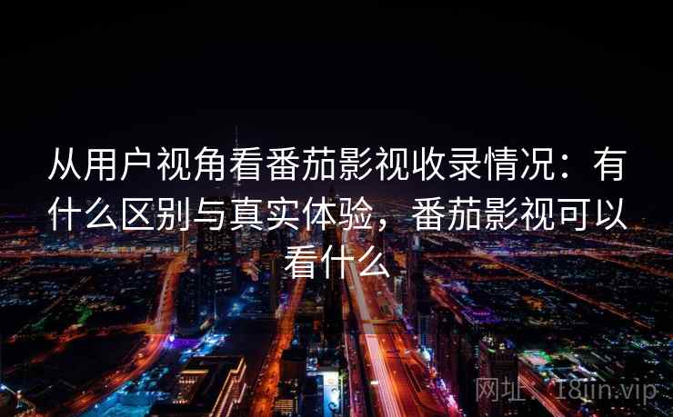从用户视角看番茄影视收录情况：有什么区别与真实体验，番茄影视可以看什么