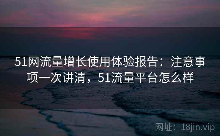51网流量增长使用体验报告：注意事项一次讲清，51流量平台怎么样