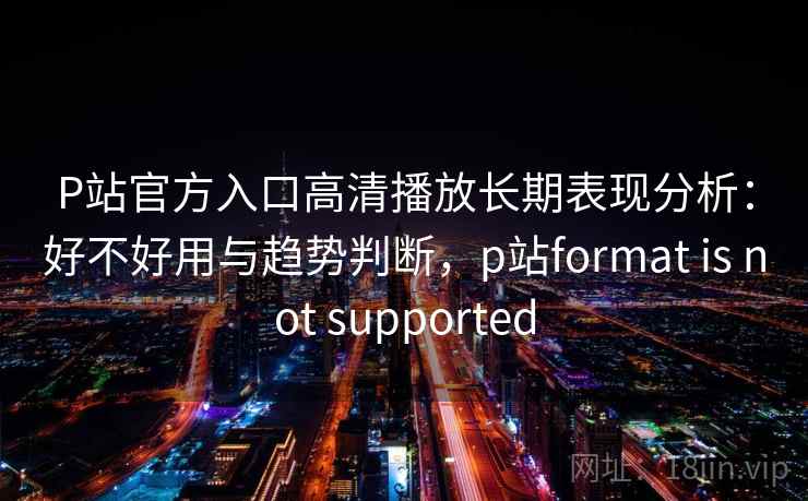 P站官方入口高清播放长期表现分析：好不好用与趋势判断，p站format is not supported