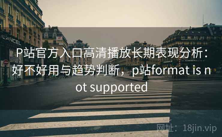 P站官方入口高清播放长期表现分析：好不好用与趋势判断，p站format is not supported