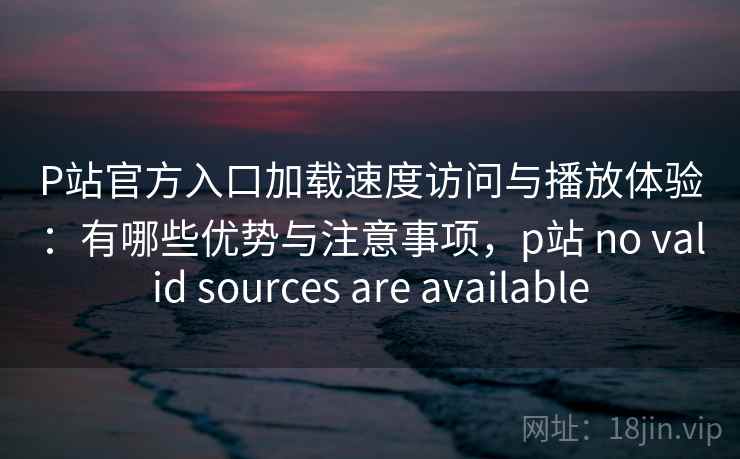 P站官方入口加载速度访问与播放体验：有哪些优势与注意事项，p站 no valid sources are available