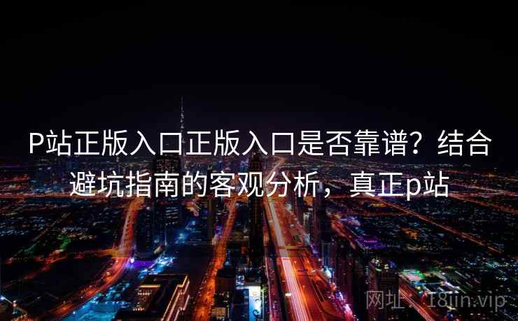 P站正版入口正版入口是否靠谱？结合避坑指南的客观分析，真正p站