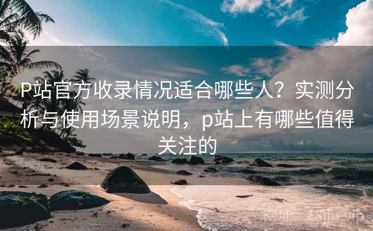 P站官方收录情况适合哪些人？实测分析与使用场景说明，p站上有哪些值得关注的