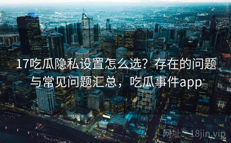 17吃瓜隐私设置怎么选？存在的问题与常见问题汇总，吃瓜事件app