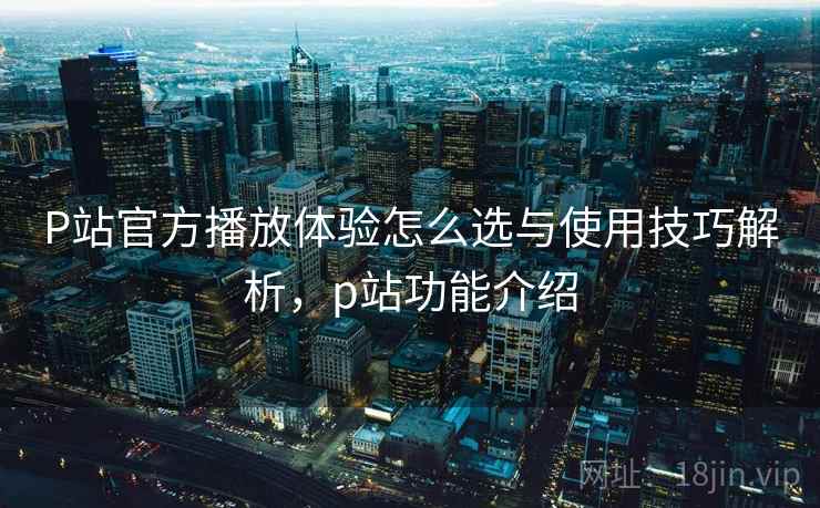 P站官方播放体验怎么选与使用技巧解析，p站功能介绍