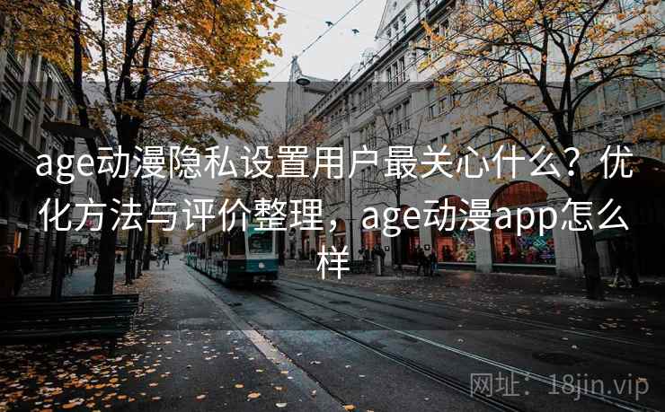 age动漫隐私设置用户最关心什么？优化方法与评价整理，age动漫app怎么样