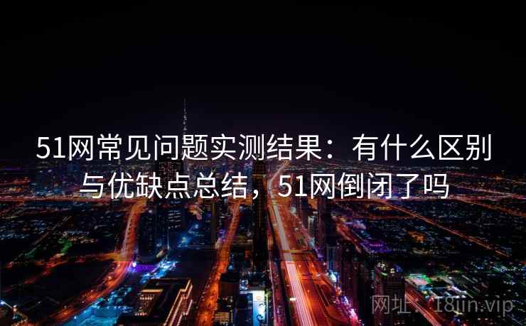 51网常见问题实测结果：有什么区别与优缺点总结，51网倒闭了吗