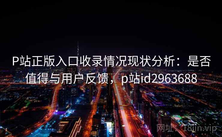 P站正版入口收录情况现状分析：是否值得与用户反馈，p站id2963688