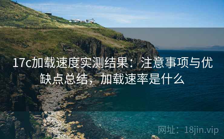 17c加载速度实测结果：注意事项与优缺点总结，加载速率是什么