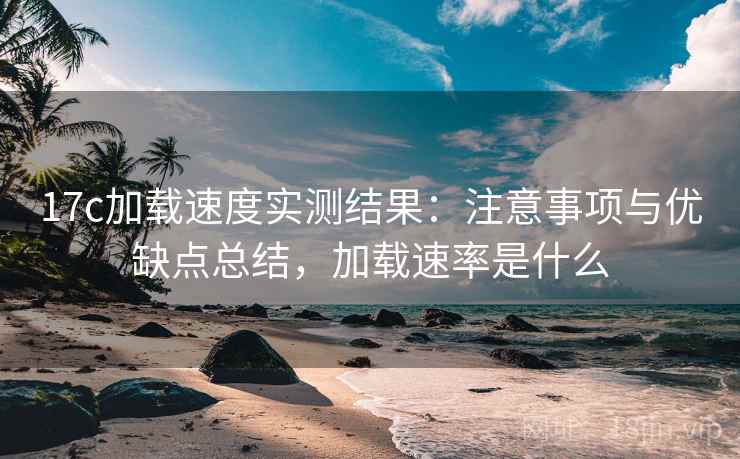 17c加载速度实测结果：注意事项与优缺点总结，加载速率是什么