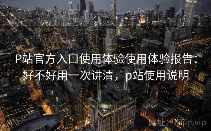 P站官方入口使用体验使用体验报告：好不好用一次讲清，p站使用说明