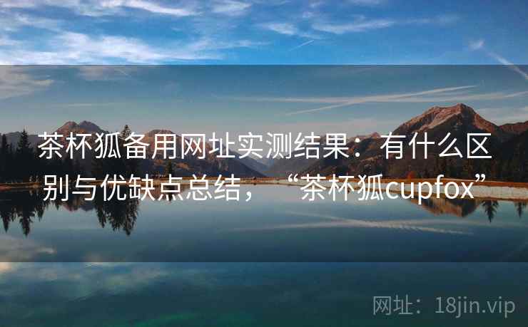 茶杯狐备用网址实测结果：有什么区别与优缺点总结，“茶杯狐cupfox”