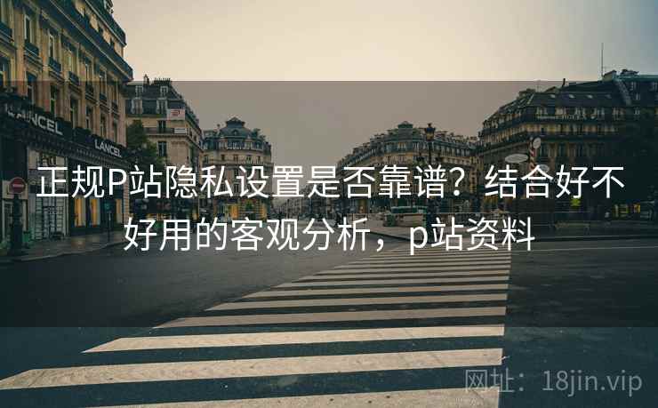 正规P站隐私设置是否靠谱？结合好不好用的客观分析，p站资料