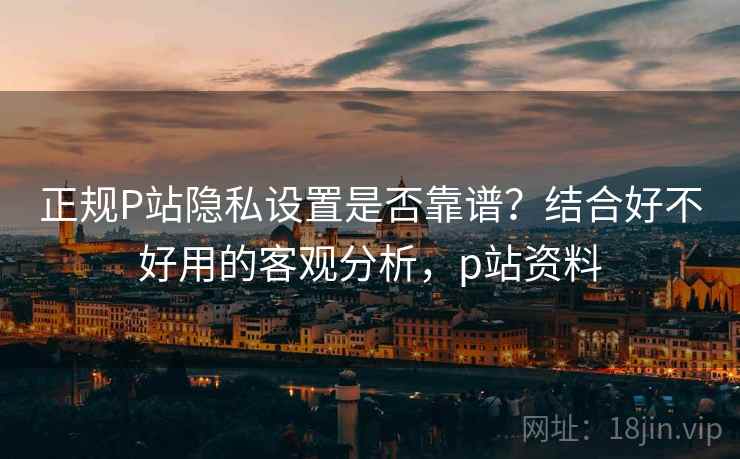 正规P站隐私设置是否靠谱？结合好不好用的客观分析，p站资料