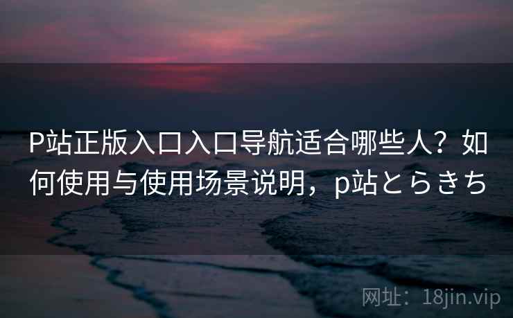 P站正版入口入口导航适合哪些人?如何使用与使用场景说明,p站とらきち P站正版入口入口导航适合哪些人?如何使用与使用场景说明,p站とらきち