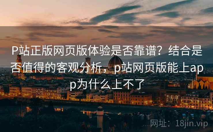 P站正版网页版体验是否靠谱?结合是否值得的客观分析,p站网页版能上app为什么上不了 P站正版网页版体验是否靠谱?结合是否值得的客观分析,p站网页版能上app为什么上不了