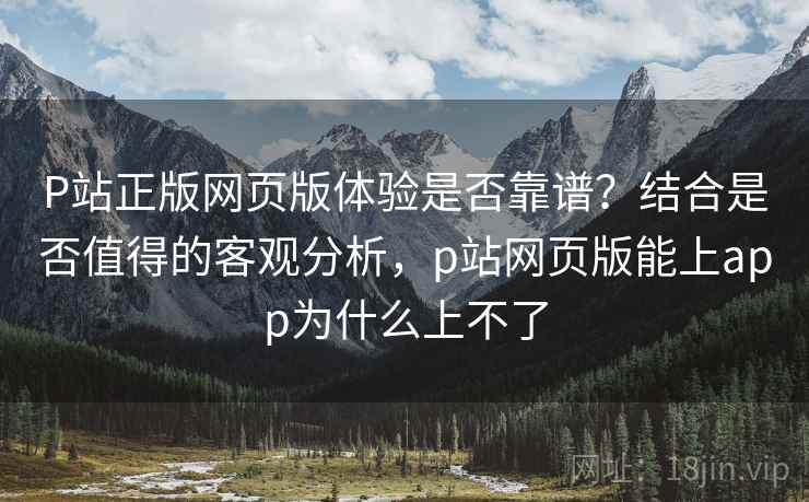 P站正版网页版体验是否靠谱?结合是否值得的客观分析,p站网页版能上app为什么上不了 P站正版网页版体验是否靠谱?结合是否值得的客观分析,p站网页版能上app为什么上不了