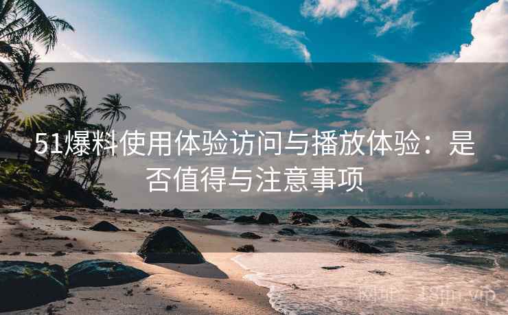 51爆料使用体验访问与播放体验:是否值得与注意事项 51爆料使用体验访问与播放体验:是否值得与注意事项