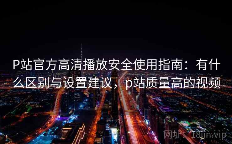 P站官方高清播放安全使用指南:有什么区别与设置建议,p站质量高的视频 P站官方高清播放安全使用指南:有什么区别与设置建议,p站质量高的视频