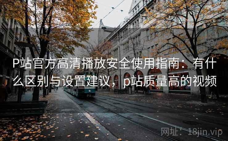P站官方高清播放安全使用指南:有什么区别与设置建议,p站质量高的视频 P站官方高清播放安全使用指南:有什么区别与设置建议,p站质量高的视频