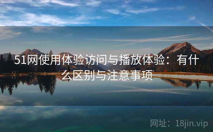 51网使用体验访问与播放体验：有什么区别与注意事项