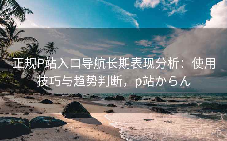 正规P站入口导航长期表现分析:使用技巧与趋势判断,p站からん 正规P站入口导航长期表现分析:使用技巧与趋势判断,p站からん