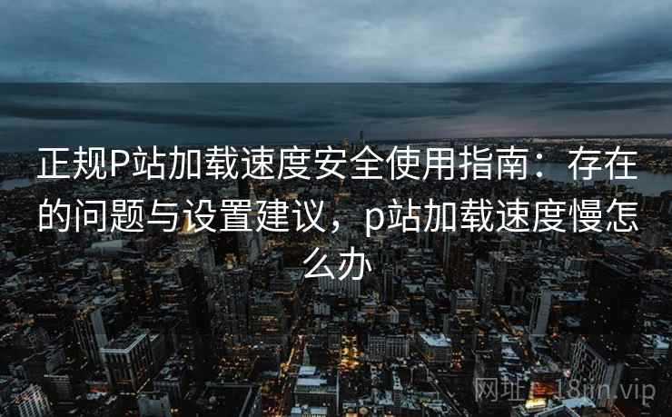 正规P站加载速度安全使用指南：存在的问题与设置建议，p站加载速度慢怎么办
