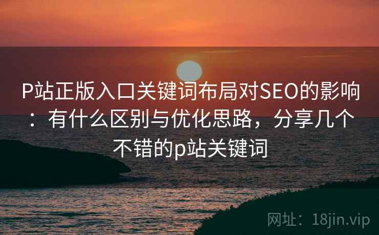 P站正版入口关键词布局对SEO的影响:有什么区别与优化思路,分享几个不错的p站关键词 P站正版入口关键词布局对SEO的影响:有什么区别与优化思路,分享几个不错的p站关键词