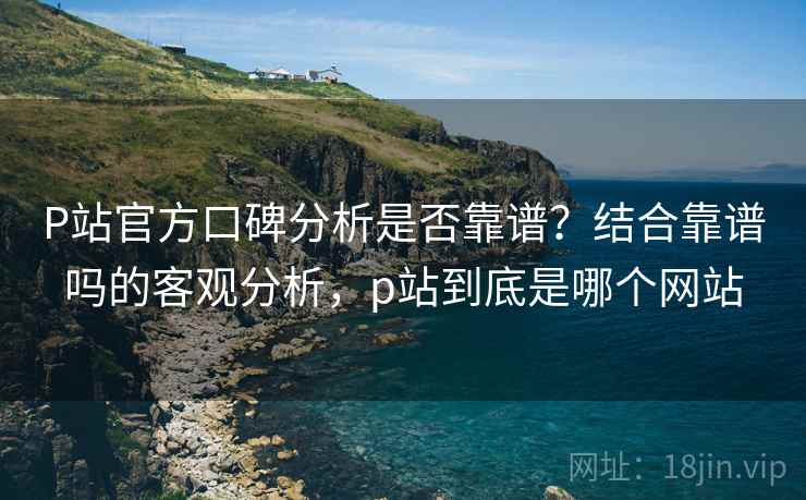 P站官方口碑分析是否靠谱?结合靠谱吗的客观分析,p站到底是哪个网站 P站官方口碑分析是否靠谱?结合靠谱吗的客观分析,p站到底是哪个网站