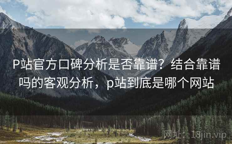 P站官方口碑分析是否靠谱?结合靠谱吗的客观分析,p站到底是哪个网站 P站官方口碑分析是否靠谱?结合靠谱吗的客观分析,p站到底是哪个网站