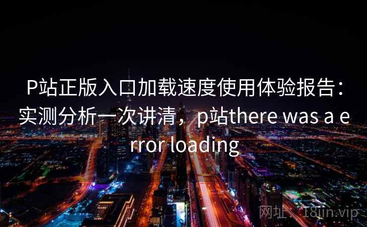P站正版入口加载速度使用体验报告：实测分析一次讲清，p站there was a error loading