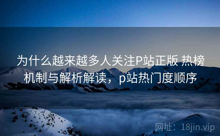为什么越来越多人关注P站正版 热榜机制与解析解读,p站热门度顺序 为什么越来越多人关注P站正版 热榜机制与解析解读,p站热门度顺序
