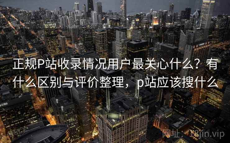 正规P站收录情况用户最关心什么?有什么区别与评价整理,p站应该搜什么 正规P站收录情况用户最关心什么?有什么区别与评价整理,p站应该搜什么