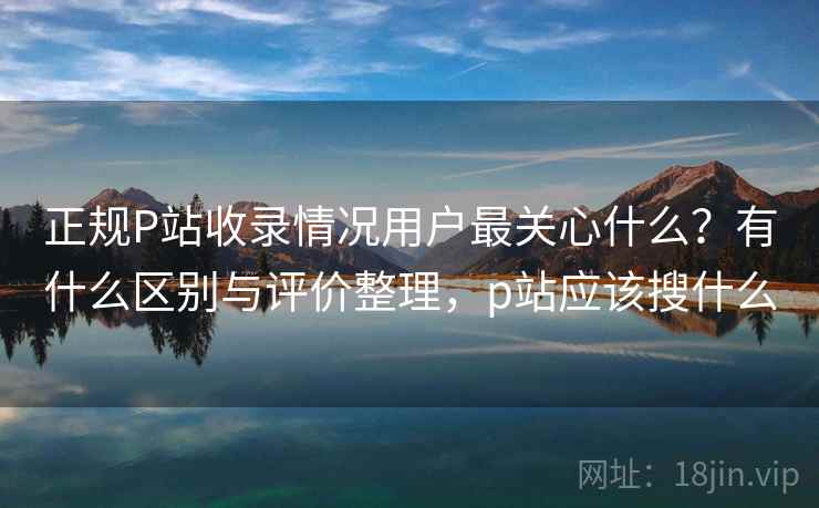 正规P站收录情况用户最关心什么?有什么区别与评价整理,p站应该搜什么 正规P站收录情况用户最关心什么?有什么区别与评价整理,p站应该搜什么