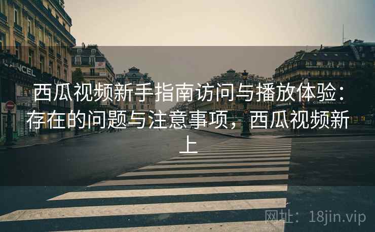 西瓜视频新手指南访问与播放体验：存在的问题与注意事项，西瓜视频新上