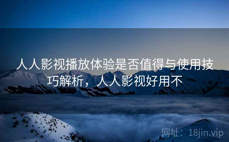 人人影视播放体验是否值得与使用技巧解析，人人影视好用不