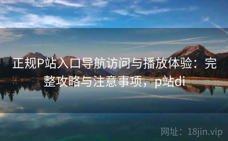 正规P站入口导航访问与播放体验:完整攻略与注意事项,p站di 正规P站入口导航访问与播放体验:完整攻略与注意事项,p站di