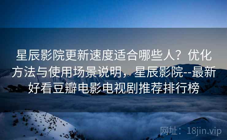 星辰影院更新速度适合哪些人？优化方法与使用场景说明，星辰影院--最新好看豆瓣电影电视剧推荐排行榜